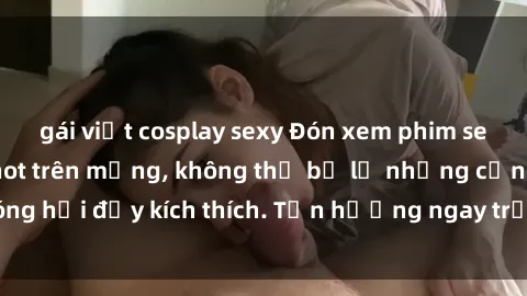 gái việt cosplay sexy Đón xem phim sex mới nhất đang hot trên mạng, không thể bỏ lỡ những cảnh nóng hổi đầy kích thích. Tận hưởng ngay trước khi bị xoá chóng mặt!