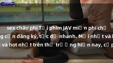 sex châu phi Tải phim JAV miễn phí chất lượng cao, không cần đăng ký, tốc độ nhanh. Mới nhất và hot nhất trên thị trường hiện nay, cập nhật hàng ngày.