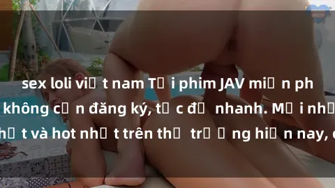 sex loli việt nam Tải phim JAV miễn phí chất lượng cao, không cần đăng ký, tốc độ nhanh. Mới nhất và hot nhất trên thị trường hiện nay, cập nhật hàng ngày.