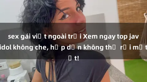 sex gái việt ngoài trời Xem ngay top jav idol không che, hấp dẫn không thể rời mắt!