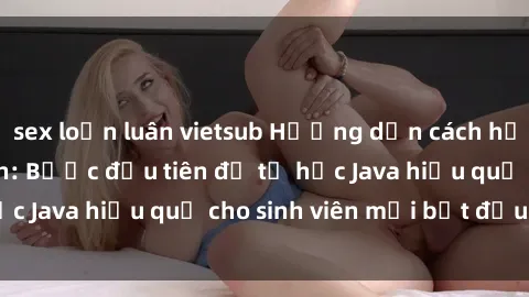 sex loạn luân vietsub Hướng dẫn cách học Java cho sinh viên: Bước đầu tiên để tự học Java hiệu quả cho sinh viên mới bắt đầu là gì?