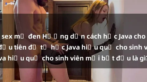 sex mỹ đen Hướng dẫn cách học Java cho sinh viên: Bước đầu tiên để tự học Java hiệu quả cho sinh viên mới bắt đầu là gì?