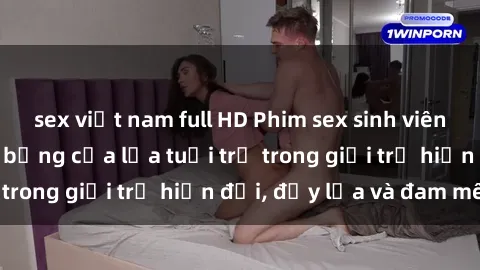 sex việt nam full HD Phim sex sinh viên: Câu chuyện nóng bỏng của lứa tuổi trẻ trong giới trẻ hiện đại, đầy lửa và đam mê