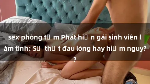 sex phòng tắm Phát hiện gái sinh viên làm tình: Sự thật đau lòng hay hiểm nguy?