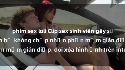 phim sex loli Clip sex sinh viên gây sốt mạng xã hội: Tuyên bố không chấp nhận phần mềm gián điệp, đòi xóa hình ảnh trên internet