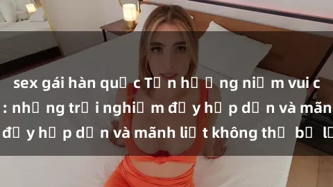 sex gái hàn quốc Tận hưởng niềm vui của sex với gái trẻ: những trải nghiệm đầy hấp dẫn và mãnh liệt không thể bỏ lỡ