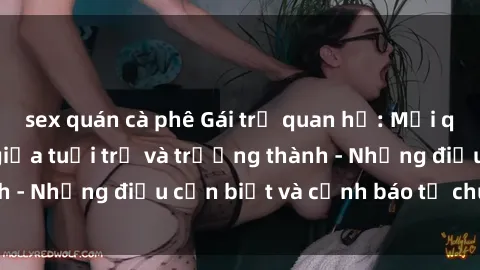 sex quán cà phê Gái trẻ quan hệ: Mối quan hệ khác biệt giữa tuổi trẻ và trưởng thành - Những điều cần biết và cảnh báo từ chuyên gia