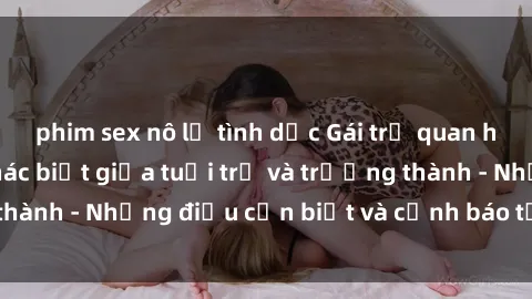 phim sex nô lệ tình dục Gái trẻ quan hệ: Mối quan hệ khác biệt giữa tuổi trẻ và trưởng thành - Những điều cần biết và cảnh báo từ chuyên gia