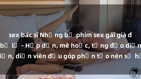 sex bác sĩ Những bộ phim sex gái già đỉnh cao không thể bỏ lỡ - Hấp dẫn, mê hoặc, từng đạo diễn, diễn viên đều góp phần tạo nên sự hấp dẫn, kích thích.