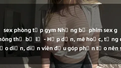 sex phòng tập gym Những bộ phim sex gái già đỉnh cao không thể bỏ lỡ - Hấp dẫn, mê hoặc, từng đạo diễn, diễn viên đều góp phần tạo nên sự hấp dẫn, kích thích.