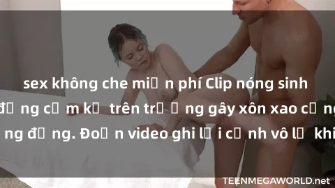 sex không che miễn phí Clip nóng sinh viên gây sốc: Hành động cấm kỵ trên trường gây xôn xao cộng đồng. Đoạn video ghi lại cảnh vô lễ khiến dư luận bức xúc.