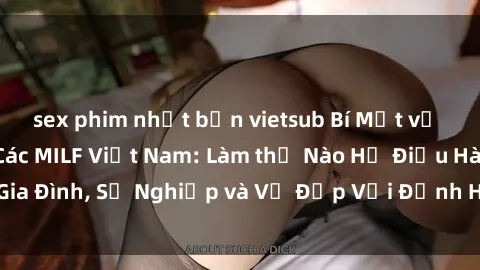 sex phim nhật bản vietsub Bí Mật về Cuộc Sống Của Các MILF Việt Nam: Làm thế Nào Họ Điều Hành Gia Đình, Sự Nghiệp và Vẻ Đẹp Với Định Hình Văn Hóa Đương Đại