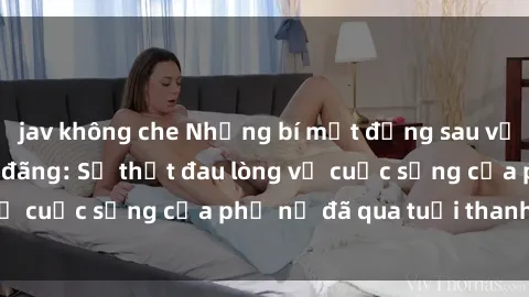 jav không che Những bí mật đằng sau vẻ ngoài gái già dâm đãng: Sự thật đau lòng về cuộc sống của phụ nữ đã qua tuổi thanh xuân
