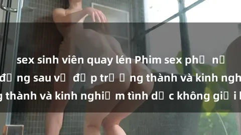 sex sinh viên quay lén Phim sex phụ nữ lớn tuổi: Sức hút đằng sau vẻ đẹp trưởng thành và kinh nghiệm tình dục không giới hạn