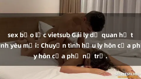 sex bạo lực vietsub Gái ly dị quan hệ tìm kiếm tình yêu mới: Chuyện tình hậu ly hôn của phụ nữ trẻ.