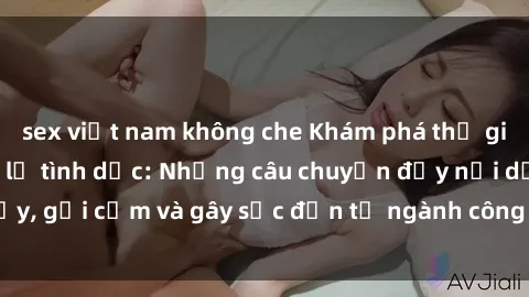 sex việt nam không che Khám phá thế giới của phim sex nô lệ tình dục: Những câu chuyện đầy nổi dậy, gợi cảm và gây sốc đến từ ngành công nghiệp giải trí đen tối