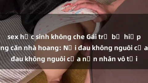 sex học sinh không che Gái trẻ bị hiếp dâm bạo lực trong căn nhà hoang: Nỗi đau không nguôi của nạn nhân vô tội