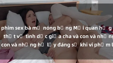 phim sex bà mẹ nóng bỏng Mối quan hệ giữa cha và con: Sự thật về tình dục giữa cha và con và những hệ lụy đáng sợ khi vi phạm luật pháp.