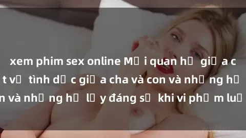 xem phim sex online Mối quan hệ giữa cha và con: Sự thật về tình dục giữa cha và con và những hệ lụy đáng sợ khi vi phạm luật pháp.