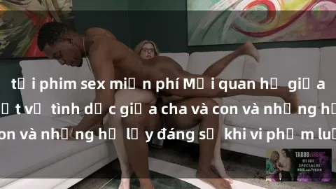 tải phim sex miễn phí Mối quan hệ giữa cha và con: Sự thật về tình dục giữa cha và con và những hệ lụy đáng sợ khi vi phạm luật pháp.