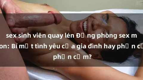 sex sinh viên quay lén Động phòng sex mẹ con: Bí mật tình yêu của gia đình hay phản cảm?