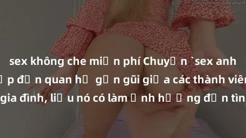 sex không che miễn phí Chuyện `sex anh em ruột` - Đề cập đến quan hệ gần gũi giữa các thành viên trong gia đình, liệu nó có làm ảnh hưởng đến tình cảm gia đình hay không?