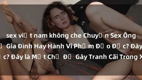 sex việt nam không che Chuyện Sex Ông Cháu: Mối Quan Hệ Gia Đình Hay Hành Vi Phạm Đạo Đức? Đây là Một Chủ Đề Gây Tranh Cãi Trong Xã Hội Hiện Nay.