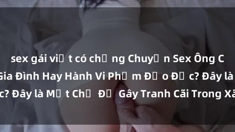 sex gái việt có chồng Chuyện Sex Ông Cháu: Mối Quan Hệ Gia Đình Hay Hành Vi Phạm Đạo Đức? Đây là Một Chủ Đề Gây Tranh Cãi Trong Xã Hội Hiện Nay.