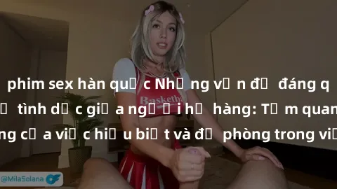 phim sex hàn quốc Những vấn đề đáng quan tâm về quan hệ tình dục giữa người họ hàng: Tầm quan trọng của việc hiểu biết và đề phòng trong việc tiếp xúc trong gia đình.