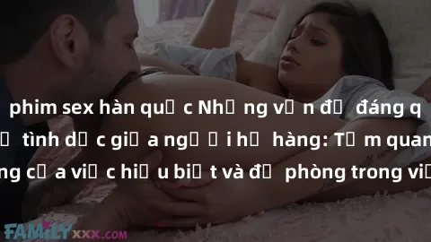 phim sex hàn quốc Những vấn đề đáng quan tâm về quan hệ tình dục giữa người họ hàng: Tầm quan trọng của việc hiểu biết và đề phòng trong việc tiếp xúc trong gia đình.