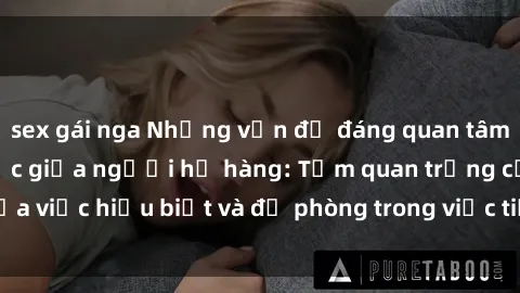sex gái nga Những vấn đề đáng quan tâm về quan hệ tình dục giữa người họ hàng: Tầm quan trọng của việc hiểu biết và đề phòng trong việc tiếp xúc trong gia đình.
