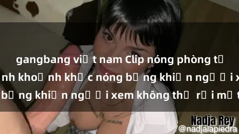 gangbang việt nam Clip nóng phòng tắm gây sốt: Cận cảnh khoảnh khắc nóng bỏng khiến người xem không thể rời mắt