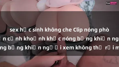 sex học sinh không che Clip nóng phòng tắm gây sốt: Cận cảnh khoảnh khắc nóng bỏng khiến người xem không thể rời mắt