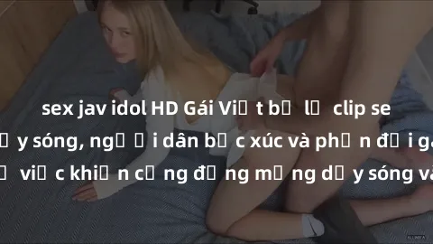 sex jav idol HD Gái Việt bị lộ clip sex khiến dư luận dậy sóng, người dân bức xúc và phản đối gay gắt. Sự việc khiến cộng đồng mạng dậy sóng và yêu cầu xử lý nghiêm ngặt.