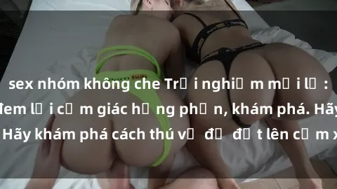 sex nhóm không che Trải nghiệm mới lạ: Sex trong xe hơi đem lại cảm giác hưng phấn, khám phá. Hãy khám phá cách thú vị để đốt lên cảm xúc trong cuộc tình!