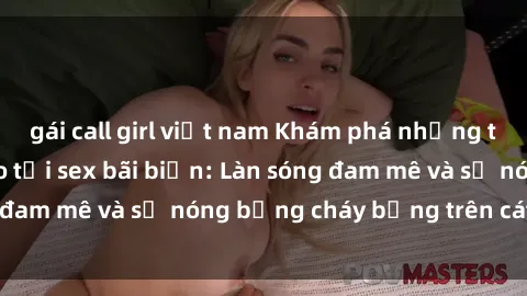 gái call girl việt nam Khám phá những trải nghiệm độc đáo tại sex bãi biển: Làn sóng đam mê và sự nóng bỏng cháy bỏng trên cát trắng