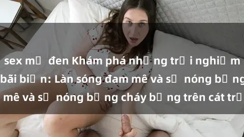 sex mỹ đen Khám phá những trải nghiệm độc đáo tại sex bãi biển: Làn sóng đam mê và sự nóng bỏng cháy bỏng trên cát trắng