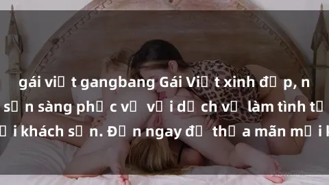 gái việt gangbang Gái Việt xinh đẹp, nồng nàn tình cảm, sẵn sàng phục vụ với dịch vụ làm tình tại khách sạn. Đến ngay để thỏa mãn mọi khao khát của bạn!