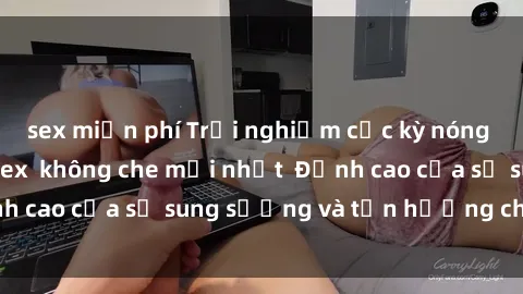 sex miễn phí Trải nghiệm cực kỳ nóng bỏng trong phim sex  không che mới nhất  Đỉnh cao của sự sung sướng và tận hưởng chân thật