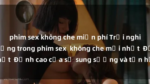 phim sex không che miễn phí Trải nghiệm cực kỳ nóng bỏng trong phim sex  không che mới nhất  Đỉnh cao của sự sung sướng và tận hưởng chân thật