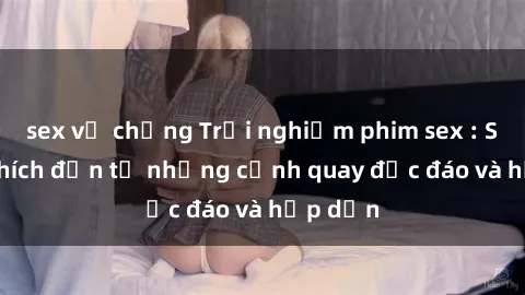 sex vợ chồng Trải nghiệm phim sex : Sự kích thích đến từ những cảnh quay độc đáo và hấp dẫn