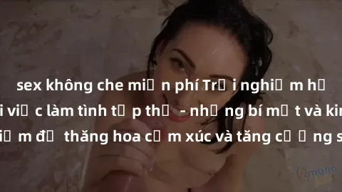 sex không che miễn phí Trải nghiệm hứng khởi cùng với việc làm tình tập thể - những bí mật và kinh nghiệm để thăng hoa cảm xúc và tăng cường sự gắn kết trong mối quan hệ
