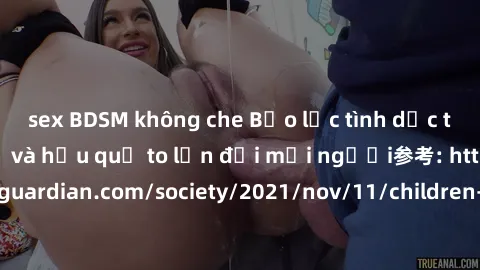 sex BDSM không che Bạo lực tình dục trong nhóm: nguy cơ và hậu quả to lớn đối mọi người参考: https://www.theguardian.com/society/2021/nov/11/children-as-young-as-four-are-being-sexually-abused-by-groups