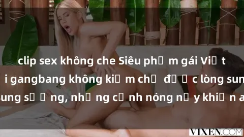 clip sex không che Siêu phẩm gái Việt tham gia trong buổi gangbang không kiềm chế được lòng sung sướng, những cảnh nóng nảy khiến ai cũng phải mãn nhãn