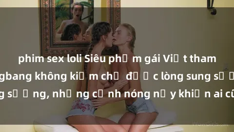 phim sex loli Siêu phẩm gái Việt tham gia trong buổi gangbang không kiềm chế được lòng sung sướng, những cảnh nóng nảy khiến ai cũng phải mãn nhãn