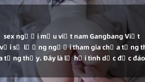 sex người mẫu việt nam Gangbang Việt Nam: Kỷ lục mới với số lượng người tham gia chưa từng thấy. Đây là lễ hội tình dục độc đáo và gây sốc.