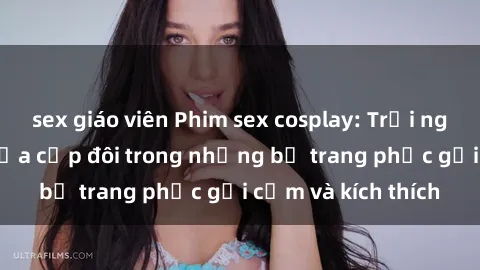 sex giáo viên Phim sex cosplay: Trải nghiệm tuyệt vời của cặp đôi trong những bộ trang phục gợi cảm và kích thích