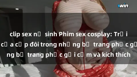 clip sex nữ sinh Phim sex cosplay: Trải nghiệm tuyệt vời của cặp đôi trong những bộ trang phục gợi cảm và kích thích