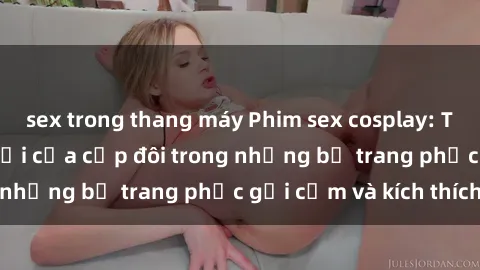 sex trong thang máy Phim sex cosplay: Trải nghiệm tuyệt vời của cặp đôi trong những bộ trang phục gợi cảm và kích thích