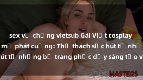 sex vợ chồng vietsub Gái Việt cosplay sexy khiến fan hâm mộ phát cuồng: Thử thách sức hút từ những bộ trang phục đầy sáng tạo và quyến rũ!